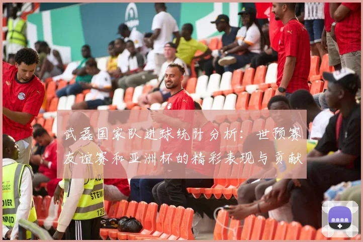 武磊国家队进球统计分析：世预赛友谊赛和亚洲杯的精彩表现与贡献