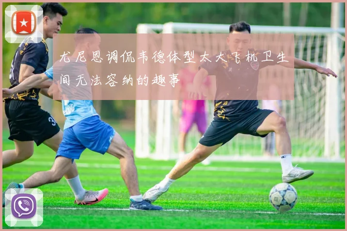 尤尼恩调侃韦德体型太大飞机卫生间无法容纳的趣事