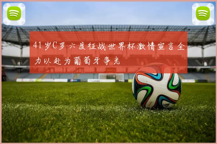 41岁C罗六度征战世界杯激情宣言全力以赴为葡萄牙争光