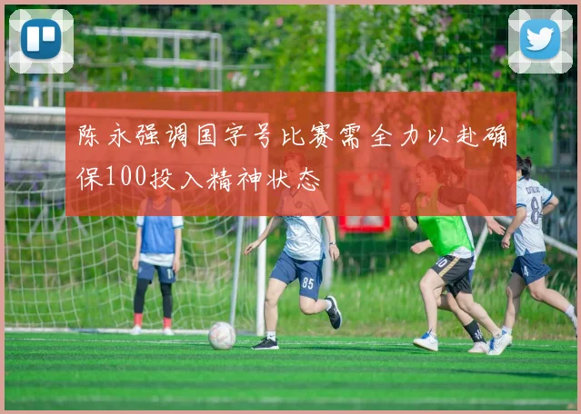 陈永强调国字号比赛需全力以赴确保100投入精神状态