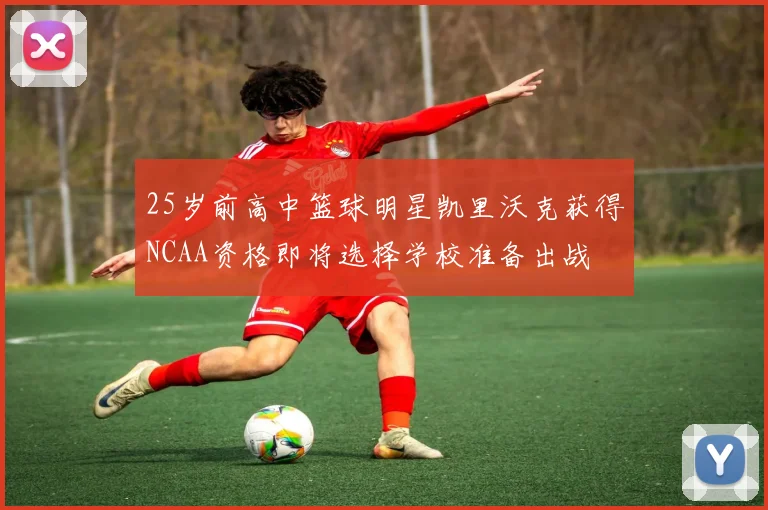 25岁前高中篮球明星凯里沃克获得NCAA资格即将选择学校准备出战