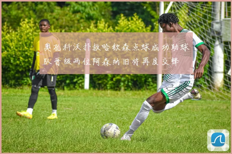 奥孔科沃扑救哈钦森点球成功助球队晋级两位阿森纳旧将再度交锋