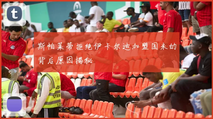 斯帕莱蒂拒绝伊卡尔迪加盟国米的背后原因揭秘