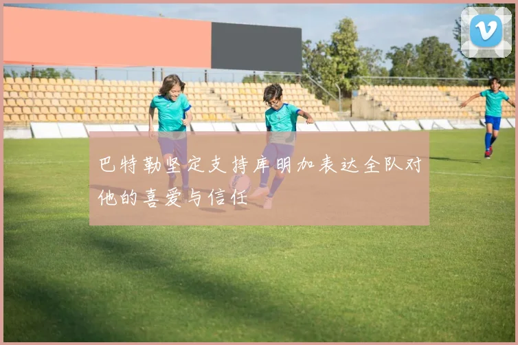 巴特勒坚定支持库明加表达全队对他的喜爱与信任