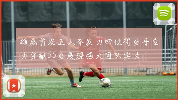 雄鹿首发五人齐发力四位得分手合力贡献55分展现强大团队实力
