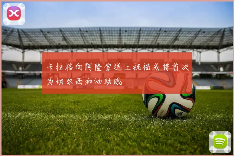 卡拉格向阿隆索送上祝福或将首次为切尔西加油助威