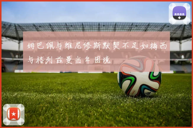 姆巴佩与维尼修斯默契不足如梅西与格列兹曼当年困境