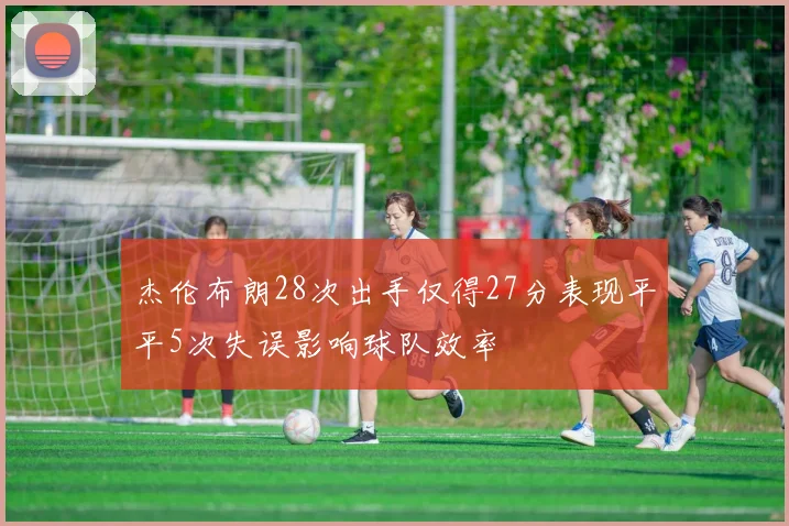 杰伦布朗28次出手仅得27分表现平平5次失误影响球队效率