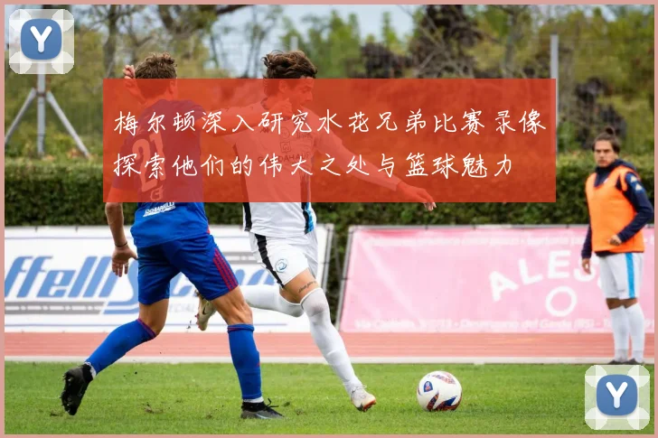 梅尔顿深入研究水花兄弟比赛录像探索他们的伟大之处与篮球魅力