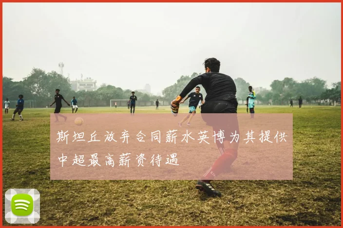 斯坦丘放弃合同薪水英博为其提供中超最高薪资待遇