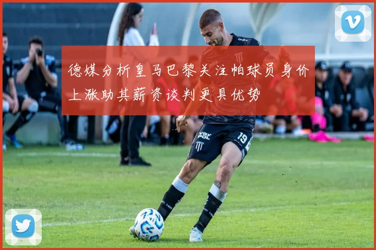 德媒分析皇马巴黎关注帕球员身价上涨助其薪资谈判更具优势